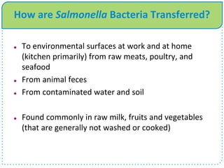 How are Salmonella Bacteria Transferred?
 To environmental surfaces at work and at home
(kitchen primarily) from raw meats, poultry, and
seafood
 From animal feces
 From contaminated water and soil
 Found commonly in raw milk, fruits and vegetables
(that are generally not washed or cooked)
 