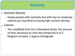 Nutrients
 Nutrient Density
 Foods packed with nutrients but with low or moderate
calories are classified as having high nutrient density.
 Calorie:
 The simplified term for a kilocalorie (kcal), the amount
of heat necessary to raise the temperature of 1
kilogram of water 1 degree Centigrade.
 