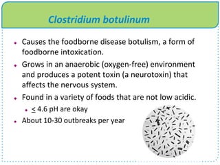 Clostridium botulinum
 Causes the foodborne disease botulism, a form of
foodborne intoxication.
 Grows in an anaerobic (oxygen-free) environment
and produces a potent toxin (a neurotoxin) that
affects the nervous system.
 Found in a variety of foods that are not low acidic.
 < 4.6 pH are okay
 About 10-30 outbreaks per year
 