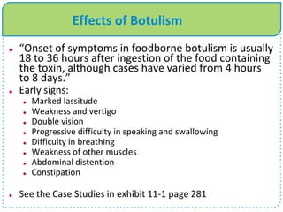Effects of Botulism
 “Onset of symptoms in foodborne botulism is usually
18 to 36 hours after ingestion of the food containing
the toxin, although cases have varied from 4 hours
to 8 days.”
 Early signs:
 Marked lassitude
 Weakness and vertigo
 Double vision
 Progressive difficulty in speaking and swallowing
 Difficulty in breathing
 Weakness of other muscles
 Abdominal distention
 Constipation
 See the Case Studies in exhibit 11-1 page 281
 