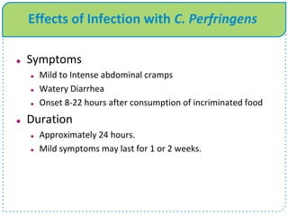 Effects of Infection with C. Perfringens
 Symptoms
 Mild to Intense abdominal cramps
 Watery Diarrhea
 Onset 8-22 hours after consumption of incriminated food
 Duration
 Approximately 24 hours.
 Mild symptoms may last for 1 or 2 weeks.
 