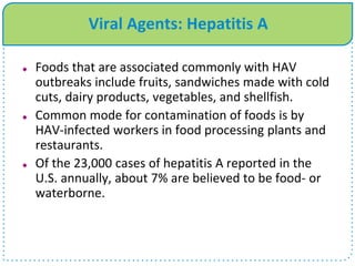 Viral Agents: Hepatitis A
 Foods that are associated commonly with HAV
outbreaks include fruits, sandwiches made with cold
cuts, dairy products, vegetables, and shellfish.
 Common mode for contamination of foods is by
HAV-infected workers in food processing plants and
restaurants.
 Of the 23,000 cases of hepatitis A reported in the
U.S. annually, about 7% are believed to be food- or
waterborne.
 