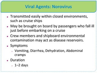 Viral Agents: Norovirus
 Transmitted easily within closed environments,
such as cruise ships
 May be brought on board by passengers who fall ill
just before embarking on a cruise
 Crew members and shipboard environmental
contamination may act as disease reservoirs.
 Symptoms
 Vomiting, Diarrhea, Dehydration, Abdominal
cramps
 Duration
 1–2 days
 