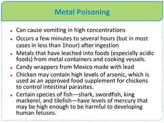 Metal Poisoning
 Can cause vomiting in high concentrations
 Occurs a few minutes to several hours (but in most
cases in less than 1hour) after ingestion
 Metals that have leached into foods (especially acidic
foods) from metal containers and cooking vessels.
 Candy wrappers from Mexico made with lead
 Chicken may contain high levels of arsenic, which is
used as an approved food supplement for chickens
to control intestinal parasites.
 Certain species of fish—shark, swordfish, king
mackerel, and tilefish—have levels of mercury that
may be high enough to be harmful to developing
human fetuses.
 