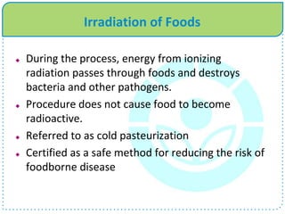 Irradiation of Foods
 During the process, energy from ionizing
radiation passes through foods and destroys
bacteria and other pathogens.
 Procedure does not cause food to become
radioactive.
 Referred to as cold pasteurization
 Certified as a safe method for reducing the risk of
foodborne disease
 