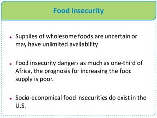 Food Insecurity
 Supplies of wholesome foods are uncertain or
may have unlimited availability
 Food insecurity dangers as much as one-third of
Africa, the prognosis for increasing the food
supply is poor.
 Socio-economical food insecurities do exist in the
U.S.
 