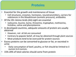 Proteins
• Essential for the growth and maintenance of tissue
• Cell structures, enzymes, hormones, neurotransmitters, carriers for
substances in the bloodstream (osmotic pressure), antibodies
• Of the 20+ Amino Acids (AA) eight are essential
• isoleucine, leucine, lysine, threonine, tryptophan, methionine,
histidine, valine and phenylalanine
• In developed countries, adequate amounts of protein are usually
obtained
• However, not all AA are consumed
• Contrary to popular belief, all may be obtained through plant sources
• Meat products tend to be overused for protein sources
• Excess proteins can be converted to glucose or fat, or excreted in
urine
• Daily consumption of beef, poultry, or fish should be limited to 3
ounces to 6 ounces.
• 15%-20% of total calories should come from protein
 