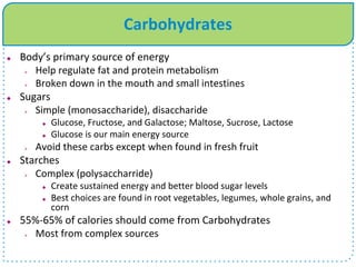 Carbohydrates
 Body’s primary source of energy
 Help regulate fat and protein metabolism
 Broken down in the mouth and small intestines
 Sugars
 Simple (monosaccharide), disaccharide
 Glucose, Fructose, and Galactose; Maltose, Sucrose, Lactose
 Glucose is our main energy source
 Avoid these carbs except when found in fresh fruit
 Starches
 Complex (polysaccharride)
 Create sustained energy and better blood sugar levels
 Best choices are found in root vegetables, legumes, whole grains, and
corn
 55%-65% of calories should come from Carbohydrates
 Most from complex sources
 
