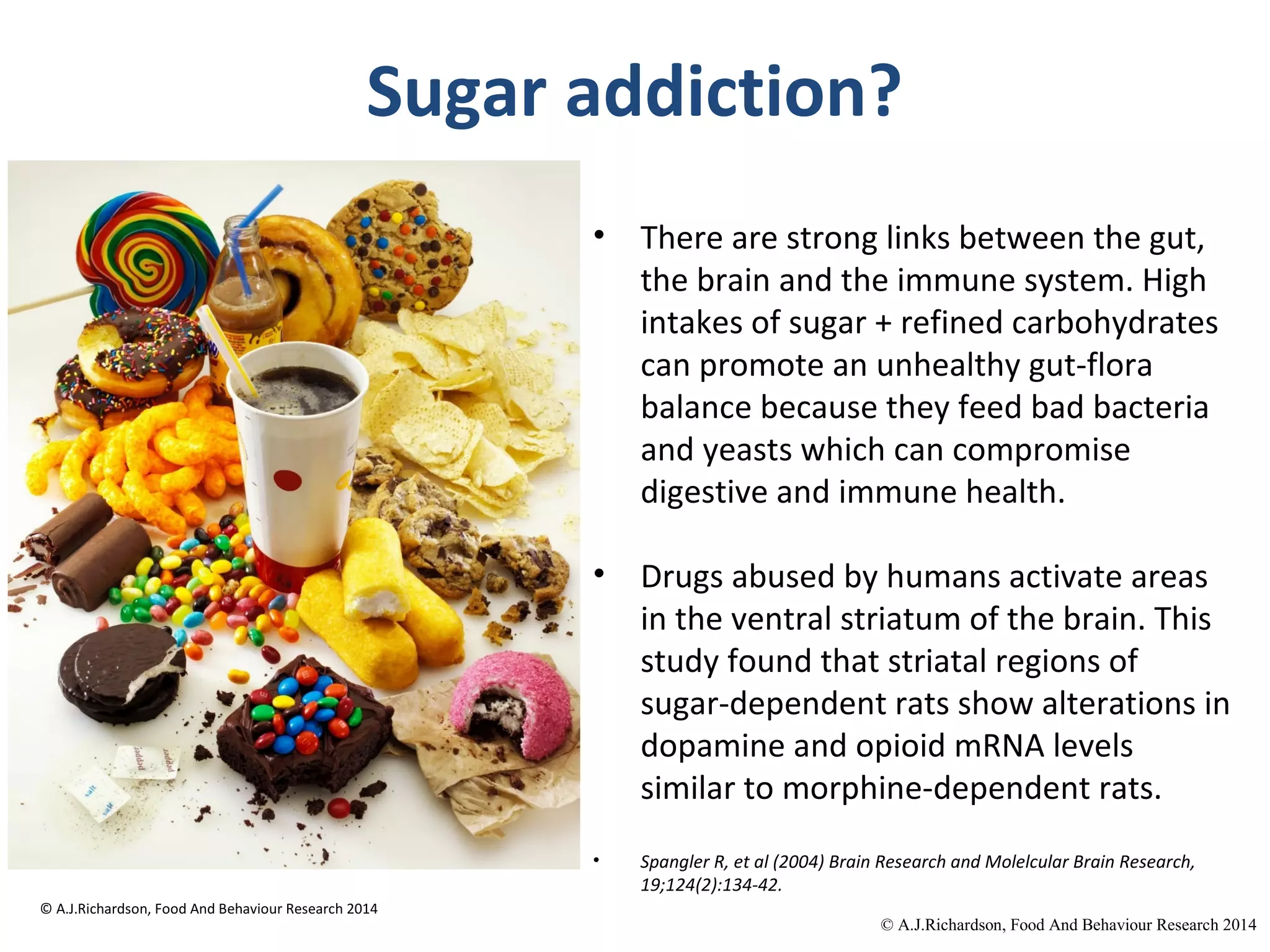 © A.J.Richardson, Food And
Behaviour Research 2014
Sugar addiction?
• There are strong links between the gut,
the brain and the immune system. High
intakes of sugar + refined carbohydrates
can promote an unhealthy gut-flora
balance because they feed bad bacteria
and yeasts which can compromise
digestive and immune health.
• Drugs abused by humans activate areas
in the ventral striatum of the brain. This
study found that striatal regions of
sugar-dependent rats show alterations in
dopamine and opioid mRNA levels
similar to morphine-dependent rats.
• Spangler R, et al (2004) Brain Research and Molelcular Brain Research,
19;124(2):134-42.
© A.J.Richardson, Food And
Behaviour Research 2014
 
