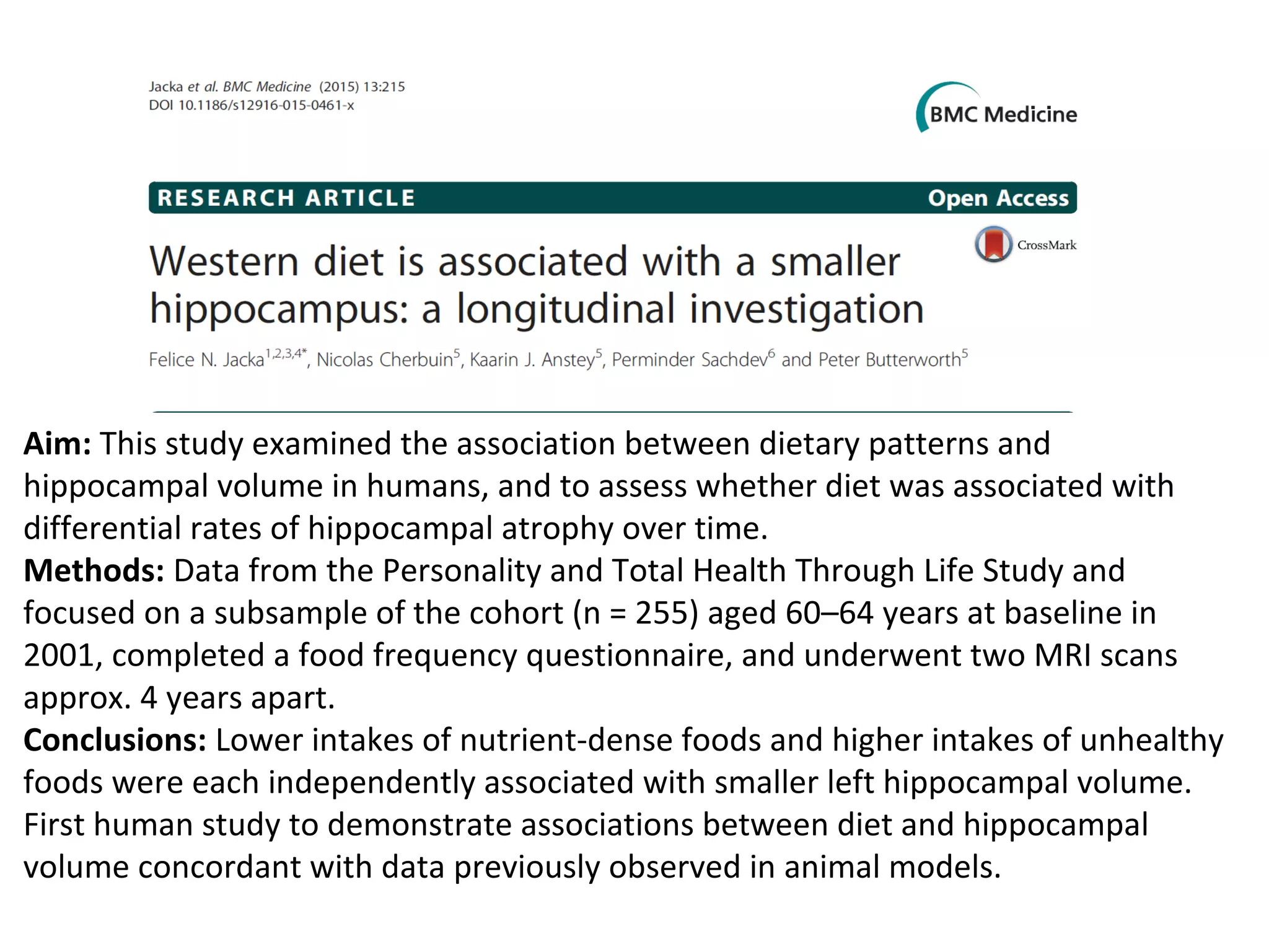 Aim: This study examined the association between dietary patterns and
hippocampal volume in humans, and to assess whether diet was associated with
differential rates of hippocampal atrophy over time.
Methods: Data from the Personality and Total Health Through Life Study and
focused on a subsample of the cohort (n = 255) aged 60–64 years at baseline in
2001, completed a food frequency questionnaire, and underwent two MRI scans
approx. 4 years apart.
Conclusions: Lower intakes of nutrient-dense foods and higher intakes of unhealthy
foods were each independently associated with smaller left hippocampal volume.
First human study to demonstrate associations between diet and hippocampal
volume concordant with data previously observed in animal models.
 