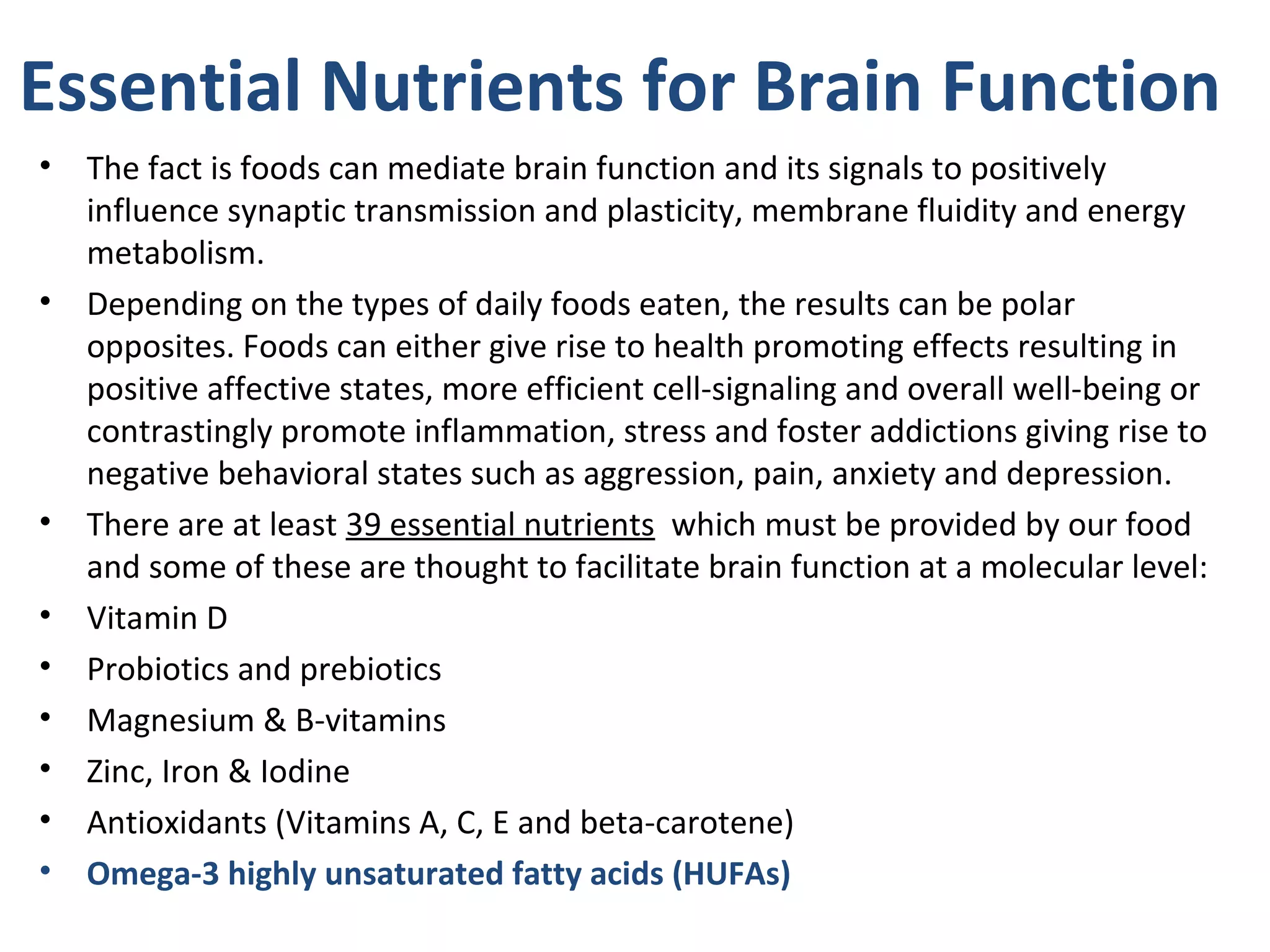 Essential Nutrients for Brain Function
• The fact is foods can mediate brain function and its signals to positively
influence synaptic transmission and plasticity, membrane fluidity and energy
metabolism.
• Depending on the types of daily foods eaten, the results can be polar
opposites. Foods can either give rise to health promoting effects resulting in
positive affective states, more efficient cell-signaling and overall well-being or
contrastingly promote inflammation, stress and foster addictions giving rise to
negative behavioral states such as aggression, pain, anxiety and depression.
• There are at least 39 essential nutrients which must be provided by our food
and some of these are thought to facilitate brain function at a molecular level:
• Vitamin D
• Probiotics and prebiotics
• Magnesium & B-vitamins
• Zinc, Iron & Iodine
• Antioxidants (Vitamins A, C, E and beta-carotene)
• Omega-3 highly unsaturated fatty acids (HUFAs)
 