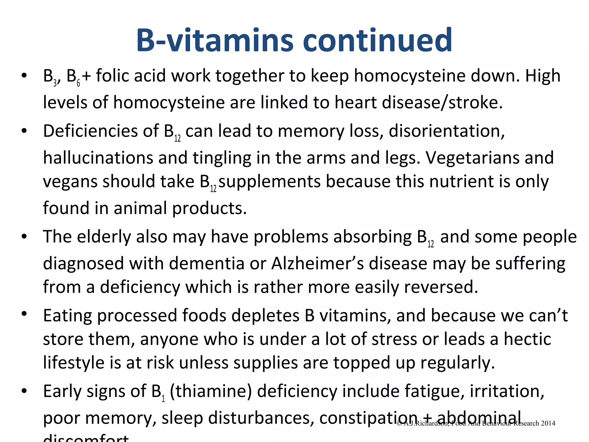 B-vitamins continued
• B3, B6+ folic acid work together to keep homocysteine down. High
levels of homocysteine are linked to heart disease/stroke.
• Deficiencies of B12 can lead to memory loss, disorientation,
hallucinations and tingling in the arms and legs. Vegetarians and
vegans should take B12supplements because this nutrient is only
found in animal products.
• The elderly also may have problems absorbing B12 and some people
diagnosed with dementia or Alzheimer’s disease may be suffering
from a deficiency which is rather more easily reversed.
• Eating processed foods depletes B vitamins, and because we can’t
store them, anyone who is under a lot of stress or leads a hectic
lifestyle is at risk unless supplies are topped up regularly.
• Early signs of B1 (thiamine) deficiency include fatigue, irritation,
poor memory, sleep disturbances, constipation + abdominal© A.J.Richardson, Food And
Behaviour Research 2014
 