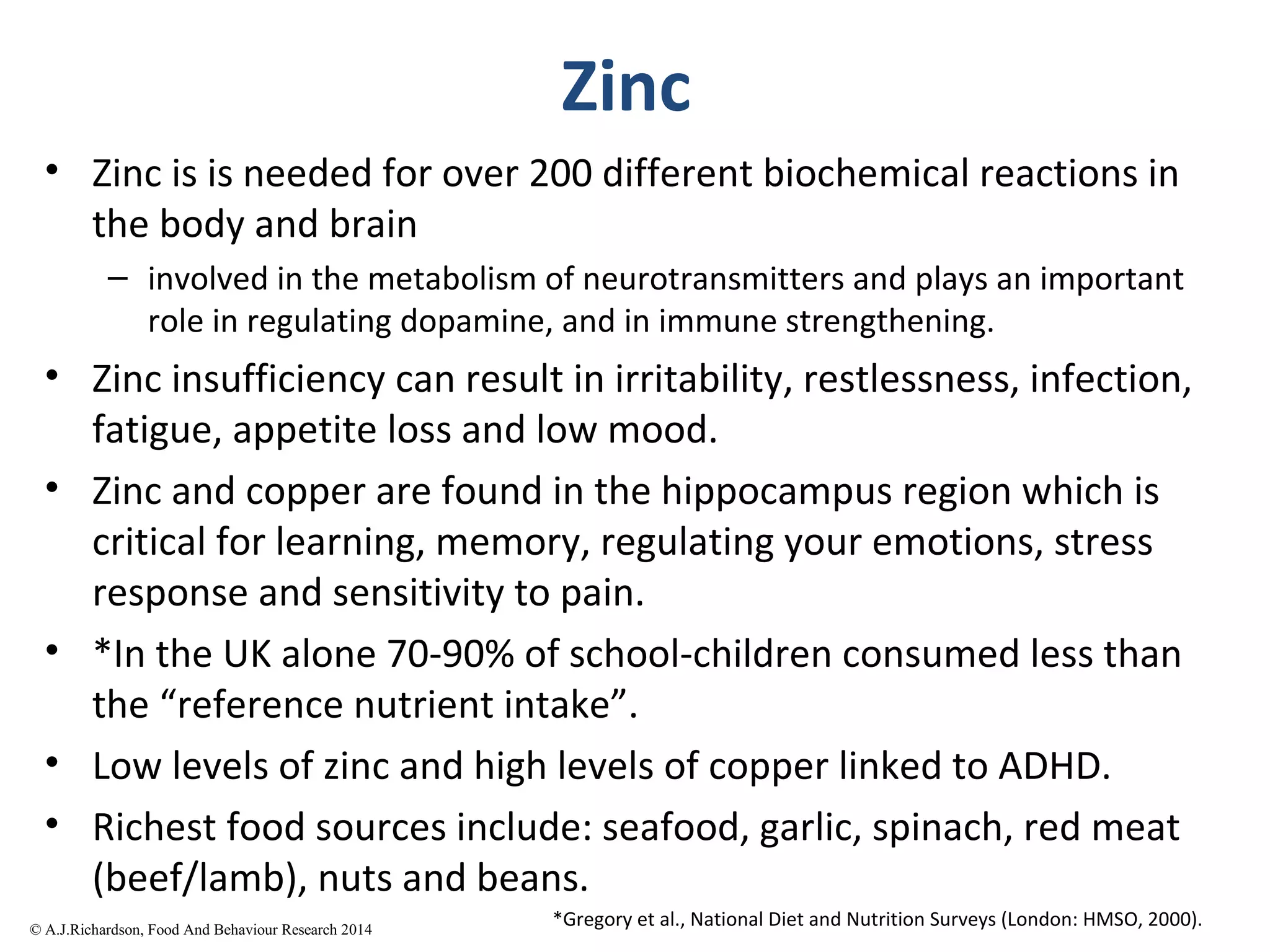 Zinc
• Zinc is is needed for over 200 different biochemical reactions in
the body and brain
– involved in the metabolism of neurotransmitters and plays an important
role in regulating dopamine, and in immune strengthening.
• Zinc insufficiency can result in irritability, restlessness, infection,
fatigue, appetite loss and low mood.
• Zinc and copper are found in the hippocampus region which is
critical for learning, memory, regulating your emotions, stress
response and sensitivity to pain.
• *In the UK alone 70-90% of school-children consumed less than
the “reference nutrient intake”.
• Low levels of zinc and high levels of copper linked to ADHD.
• Richest food sources include: seafood, garlic, spinach, red meat
(beef/lamb), nuts and beans.
*Gregory et al., National Diet and Nutrition Surveys (London: HMSO, 2000).© A.J.Richardson, Food And
 