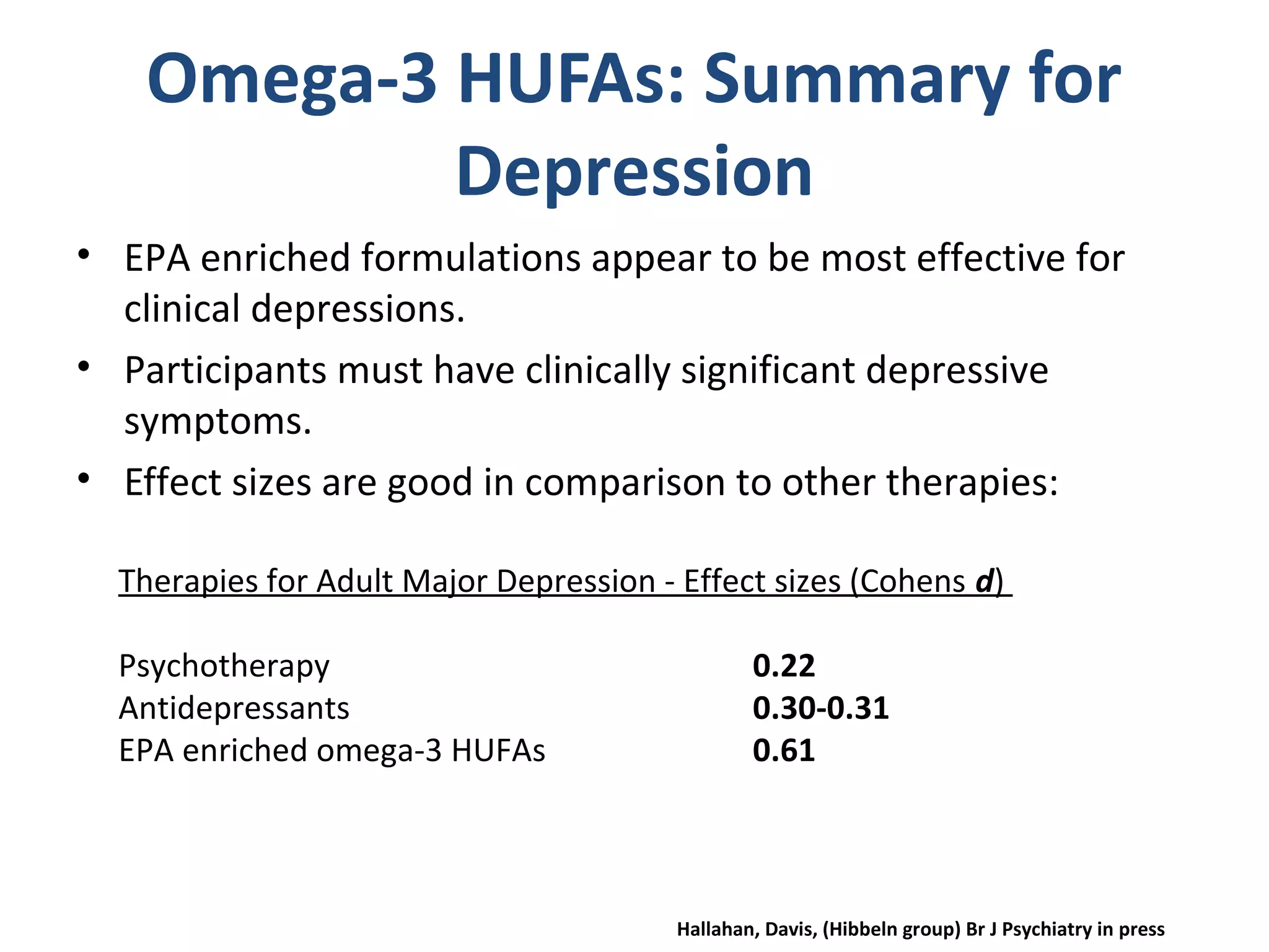 Omega-3 HUFAs: Summary for
Depression
• EPA enriched formulations appear to be most effective for
clinical depressions.
• Participants must have clinically significant depressive
symptoms.
• Effect sizes are good in comparison to other therapies:
Therapies for Adult Major Depression - Effect sizes (Cohens d)
Psychotherapy 0.22
Antidepressants 0.30-0.31
EPA enriched omega-3 HUFAs 0.61
Hallahan, Davis, (Hibbeln group) Br J Psychiatry in press
 