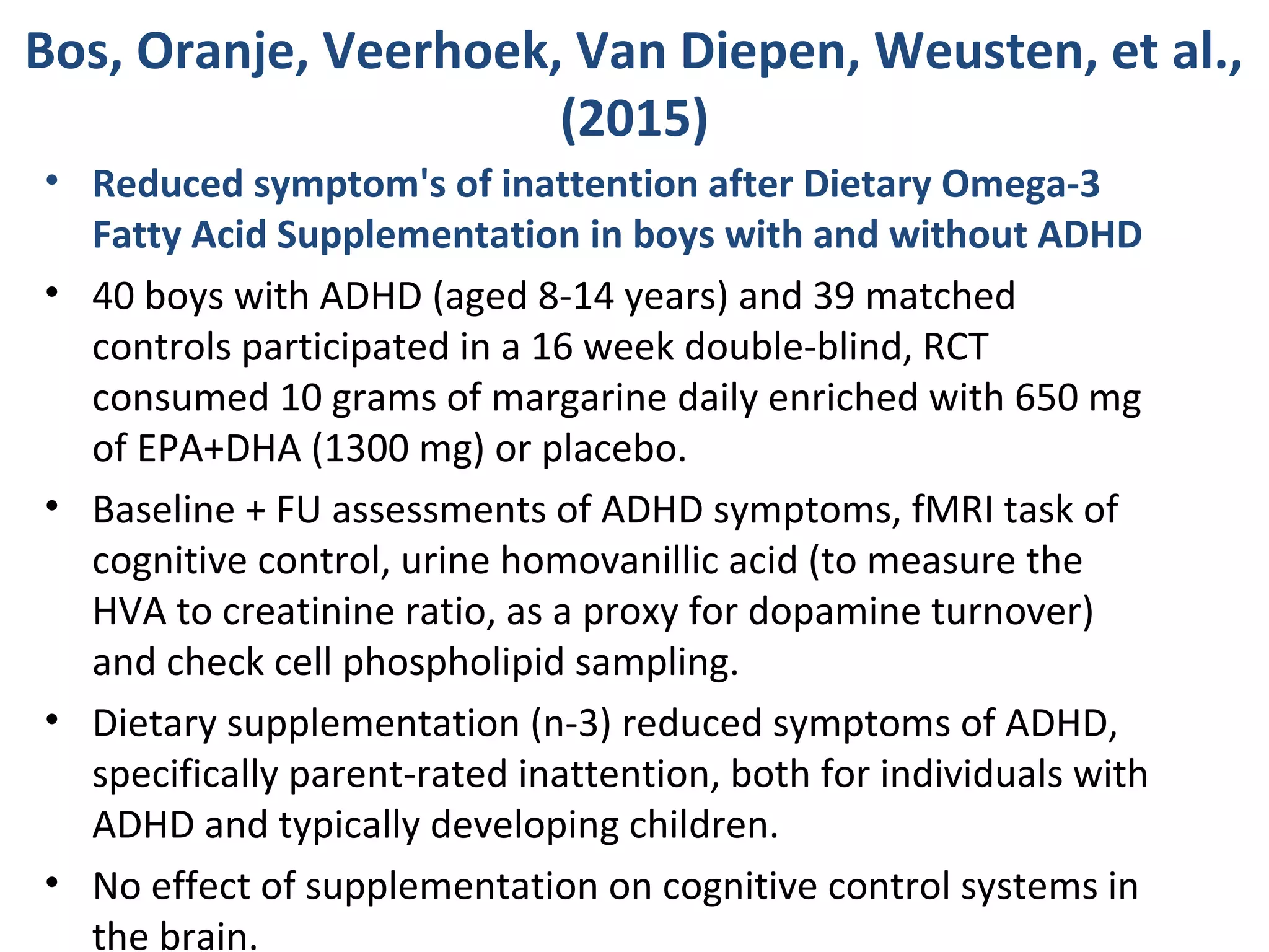 Bos, Oranje, Veerhoek, Van Diepen, Weusten, et al.,
(2015)
• Reduced symptom's of inattention after Dietary Omega-3
Fatty Acid Supplementation in boys with and without ADHD
• 40 boys with ADHD (aged 8-14 years) and 39 matched
controls participated in a 16 week double-blind, RCT
consumed 10 grams of margarine daily enriched with 650 mg
of EPA+DHA (1300 mg) or placebo.
• Baseline + FU assessments of ADHD symptoms, fMRI task of
cognitive control, urine homovanillic acid (to measure the
HVA to creatinine ratio, as a proxy for dopamine turnover)
and check cell phospholipid sampling.
• Dietary supplementation (n-3) reduced symptoms of ADHD,
specifically parent-rated inattention, both for individuals with
ADHD and typically developing children.
• No effect of supplementation on cognitive control systems in
the brain.
 