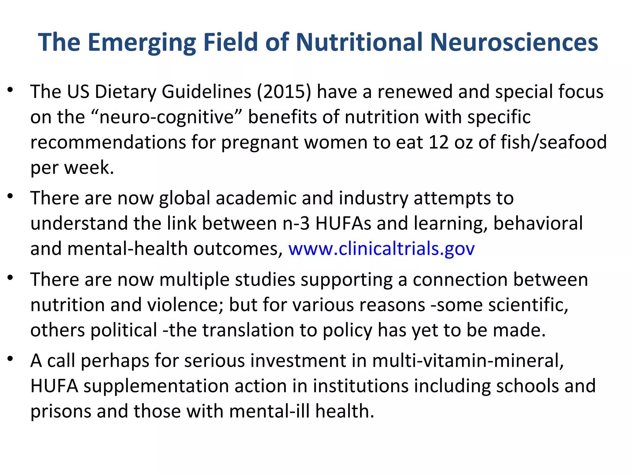 The Emerging Field of Nutritional Neurosciences
• The US Dietary Guidelines (2015) have a renewed and special focus
on the “neuro-cognitive” benefits of nutrition with specific
recommendations for pregnant women to eat 12 oz of fish/seafood
per week.
• There are now global academic and industry attempts to
understand the link between n-3 HUFAs and learning, behavioral
and mental-health outcomes, www.clinicaltrials.gov
• There are now multiple studies supporting a connection between
nutrition and violence; but for various reasons -some scientific,
others political -the translation to policy has yet to be made.
• A call perhaps for serious investment in multi-vitamin-mineral,
HUFA supplementation action in institutions including schools and
prisons and those with mental-ill health.
 