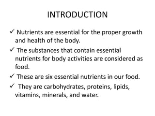 INTRODUCTION
 Nutrients are essential for the proper growth
and health of the body.
 The substances that contain essential
nutrients for body activities are considered as
food.
 These are six essential nutrients in our food.
 They are carbohydrates, proteins, lipids,
vitamins, minerals, and water.
 