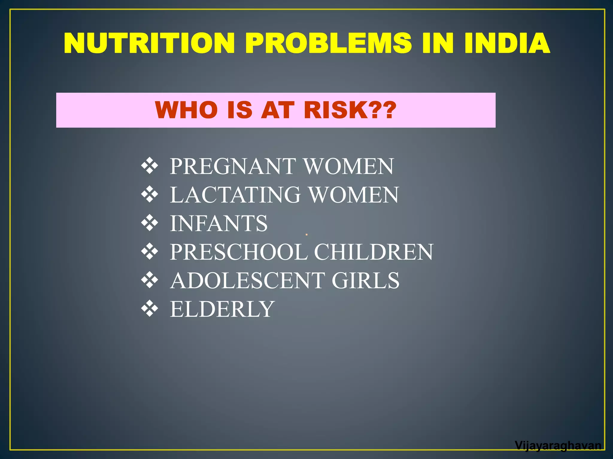NUTRITION PROBLEMS IN INDIA
WHO IS AT RISK??
 PREGNANT WOMEN
 LACTATING WOMEN
 INFANTS
 PRESCHOOL CHILDREN
 ADOLESCENT GIRLS
 ELDERLY
.
Vijayaraghavan
 
