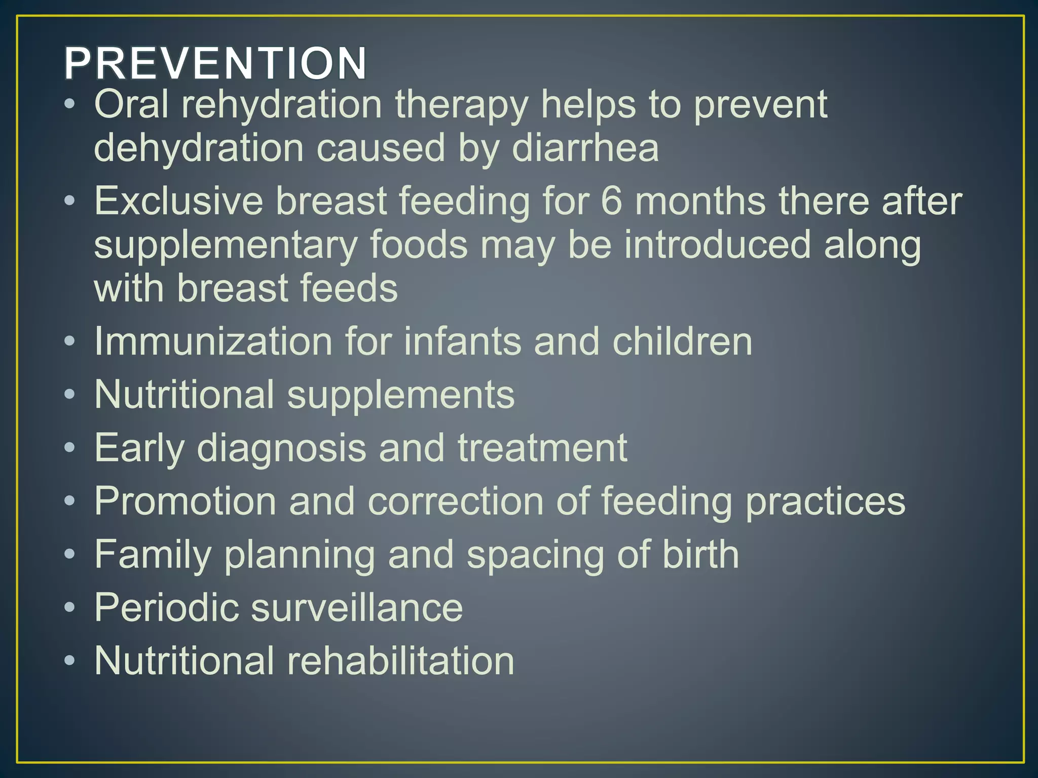 • Oral rehydration therapy helps to prevent
dehydration caused by diarrhea
• Exclusive breast feeding for 6 months there after
supplementary foods may be introduced along
with breast feeds
• Immunization for infants and children
• Nutritional supplements
• Early diagnosis and treatment
• Promotion and correction of feeding practices
• Family planning and spacing of birth
• Periodic surveillance
• Nutritional rehabilitation
 