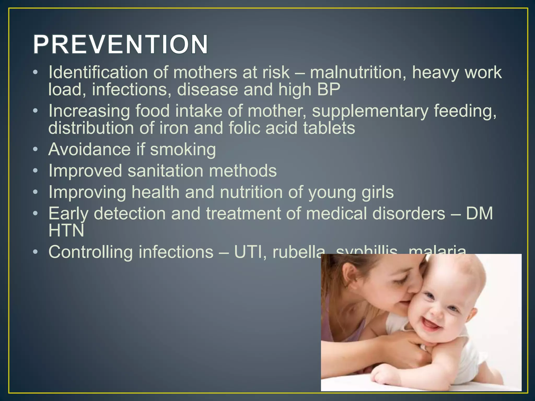 • Identification of mothers at risk – malnutrition, heavy work
load, infections, disease and high BP
• Increasing food intake of mother, supplementary feeding,
distribution of iron and folic acid tablets
• Avoidance if smoking
• Improved sanitation methods
• Improving health and nutrition of young girls
• Early detection and treatment of medical disorders – DM
HTN
• Controlling infections – UTI, rubella, syphillis, malaria
 