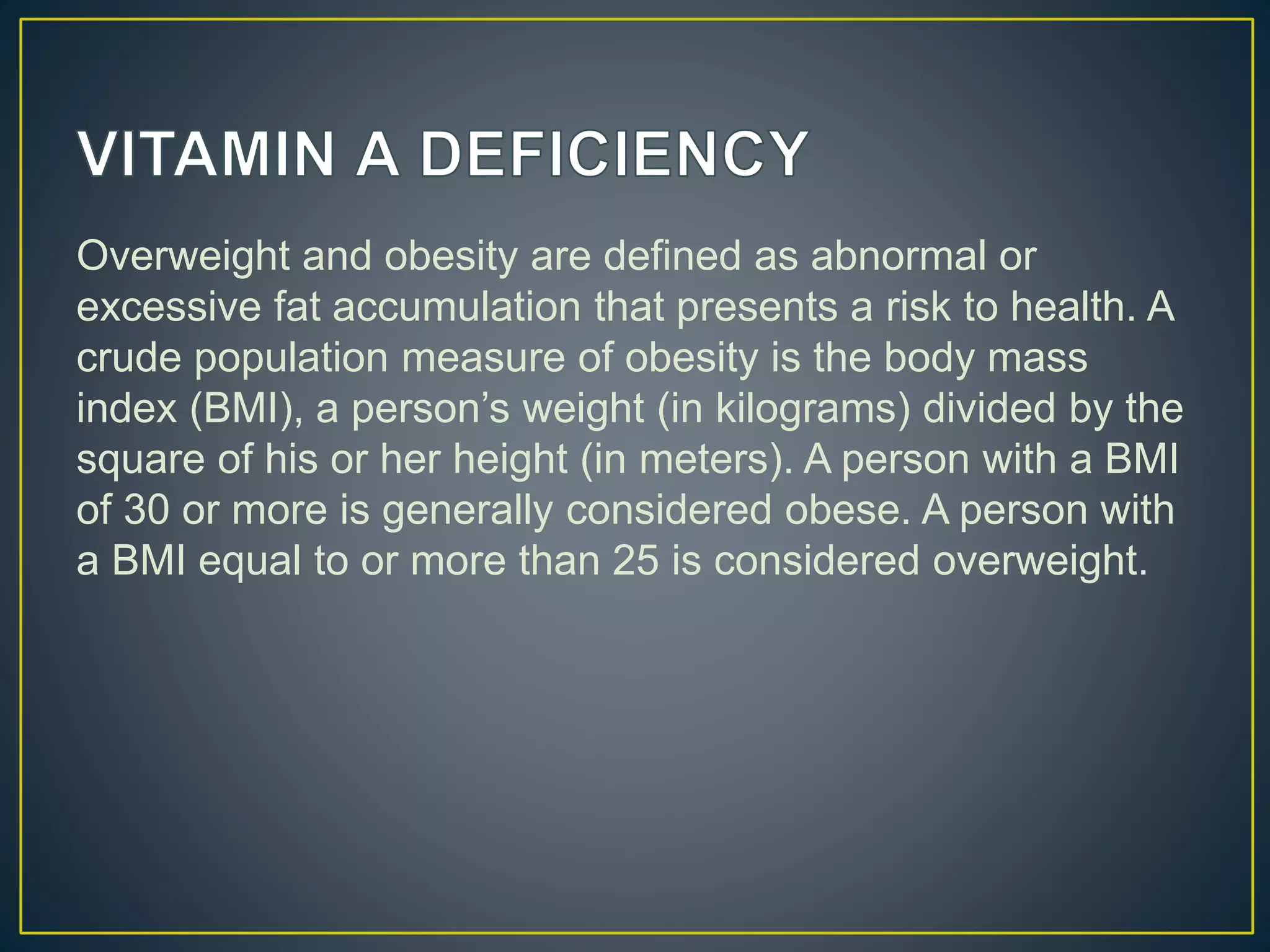 Overweight and obesity are defined as abnormal or
excessive fat accumulation that presents a risk to health. A
crude population measure of obesity is the body mass
index (BMI), a person’s weight (in kilograms) divided by the
square of his or her height (in meters). A person with a BMI
of 30 or more is generally considered obese. A person with
a BMI equal to or more than 25 is considered overweight.
 