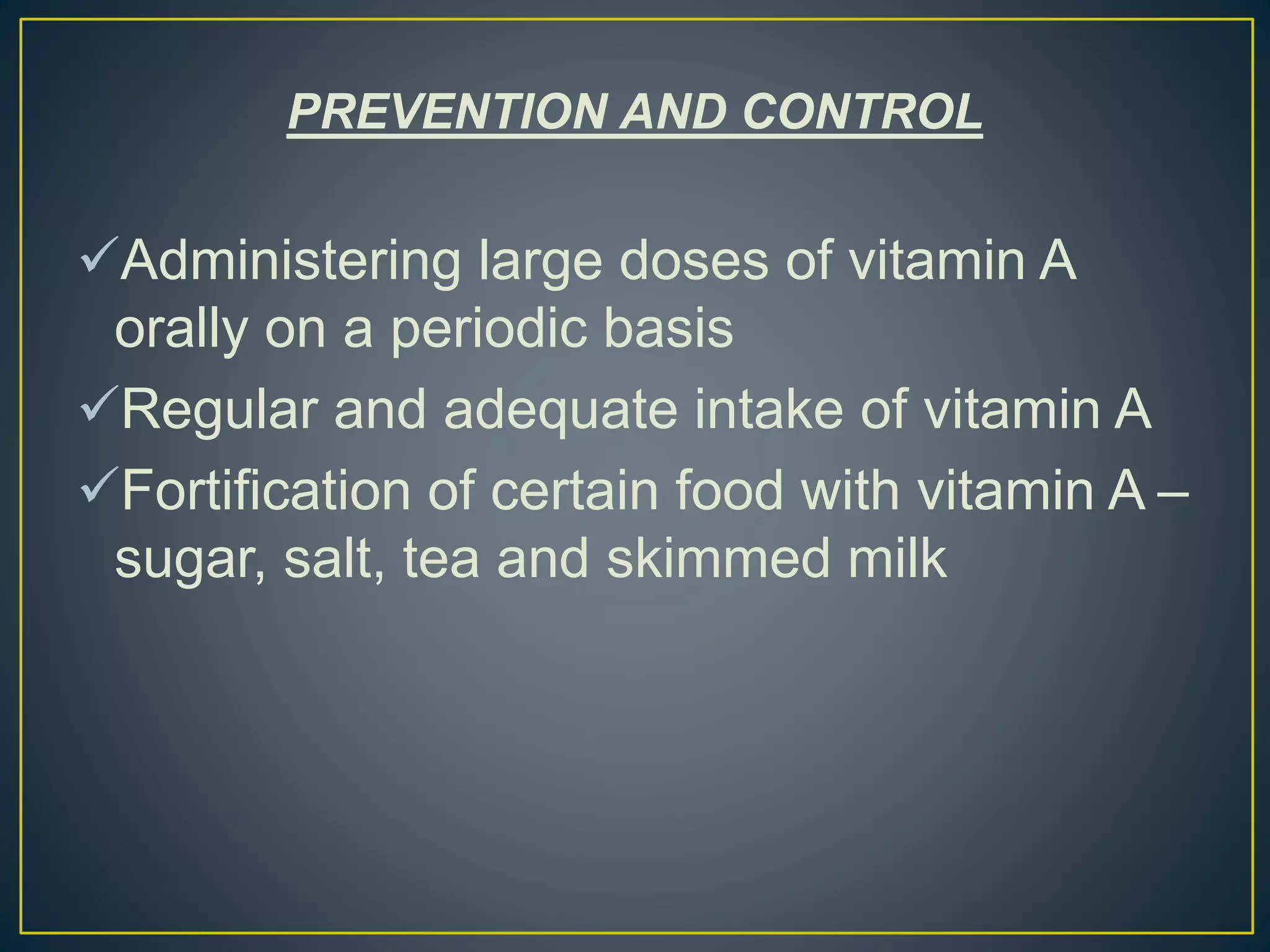 PREVENTION AND CONTROL
Administering large doses of vitamin A
orally on a periodic basis
Regular and adequate intake of vitamin A
Fortification of certain food with vitamin A –
sugar, salt, tea and skimmed milk
 