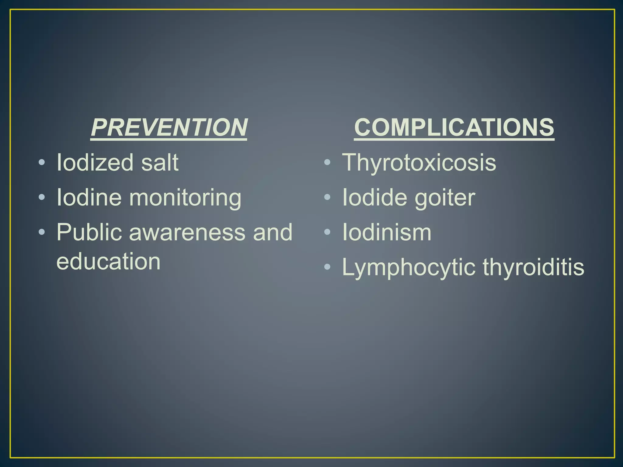 PREVENTION
• Iodized salt
• Iodine monitoring
• Public awareness and
education
COMPLICATIONS
• Thyrotoxicosis
• Iodide goiter
• Iodinism
• Lymphocytic thyroiditis
 