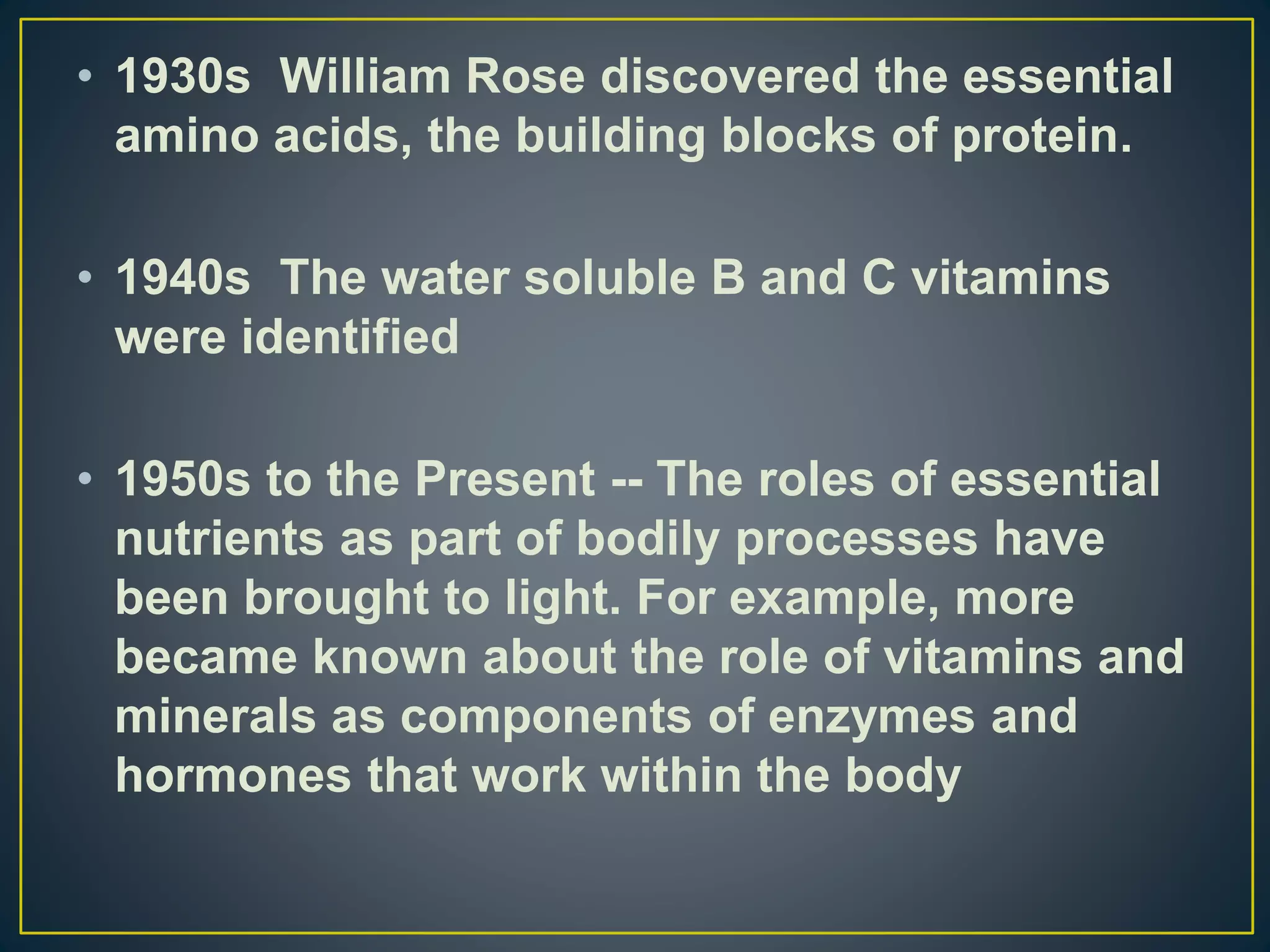 • 1930s William Rose discovered the essential
amino acids, the building blocks of protein.
• 1940s The water soluble B and C vitamins
were identified
• 1950s to the Present -- The roles of essential
nutrients as part of bodily processes have
been brought to light. For example, more
became known about the role of vitamins and
minerals as components of enzymes and
hormones that work within the body
 