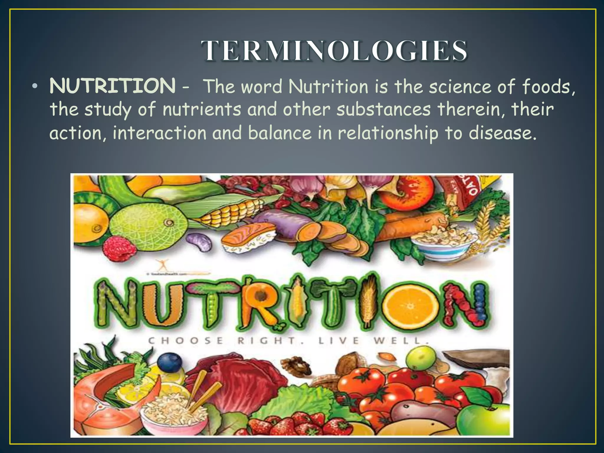• NUTRITION - The word Nutrition is the science of foods,
the study of nutrients and other substances therein, their
action, interaction and balance in relationship to disease.
 