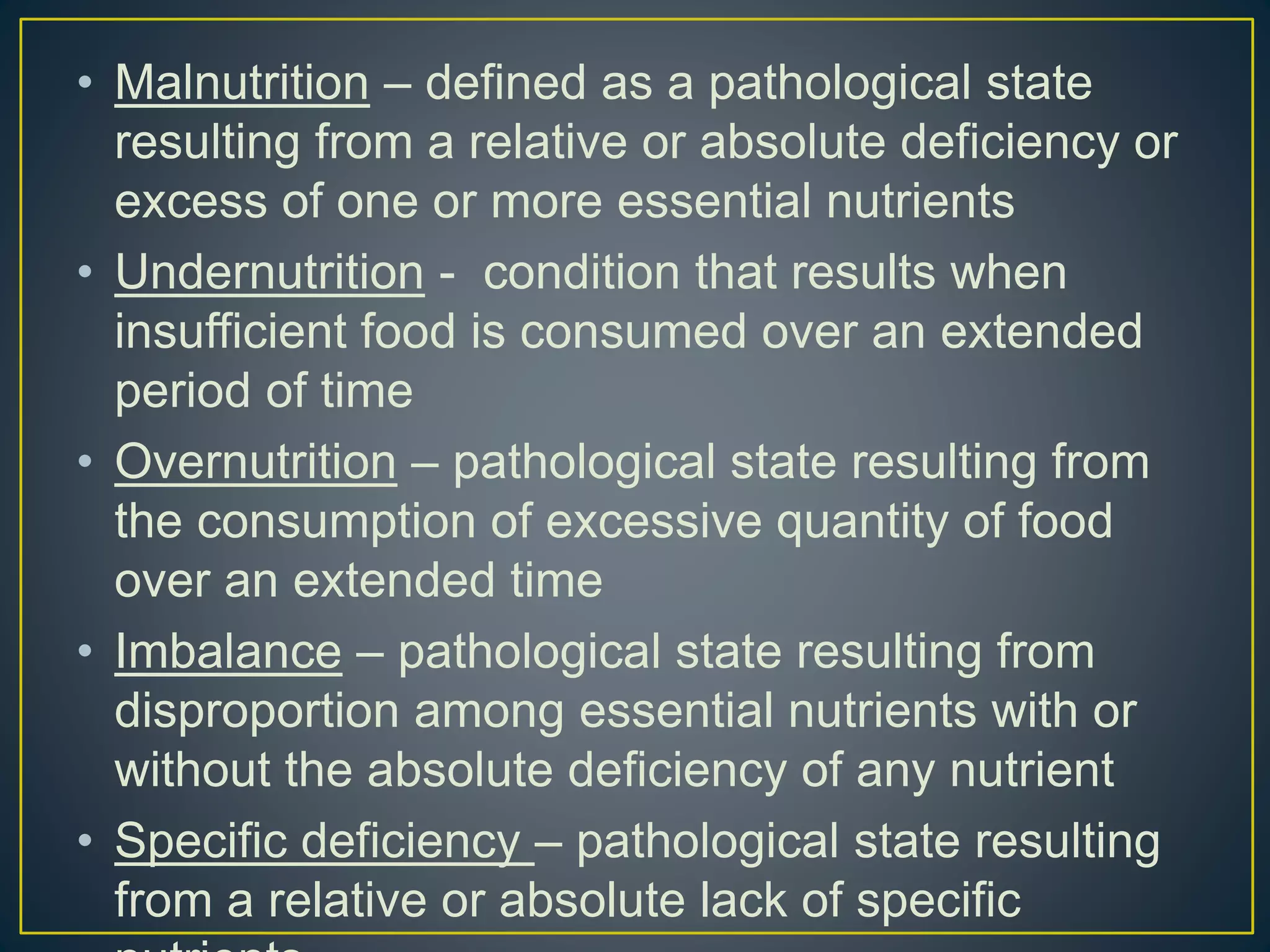 • Malnutrition – defined as a pathological state
resulting from a relative or absolute deficiency or
excess of one or more essential nutrients
• Undernutrition - condition that results when
insufficient food is consumed over an extended
period of time
• Overnutrition – pathological state resulting from
the consumption of excessive quantity of food
over an extended time
• Imbalance – pathological state resulting from
disproportion among essential nutrients with or
without the absolute deficiency of any nutrient
• Specific deficiency – pathological state resulting
from a relative or absolute lack of specific
 