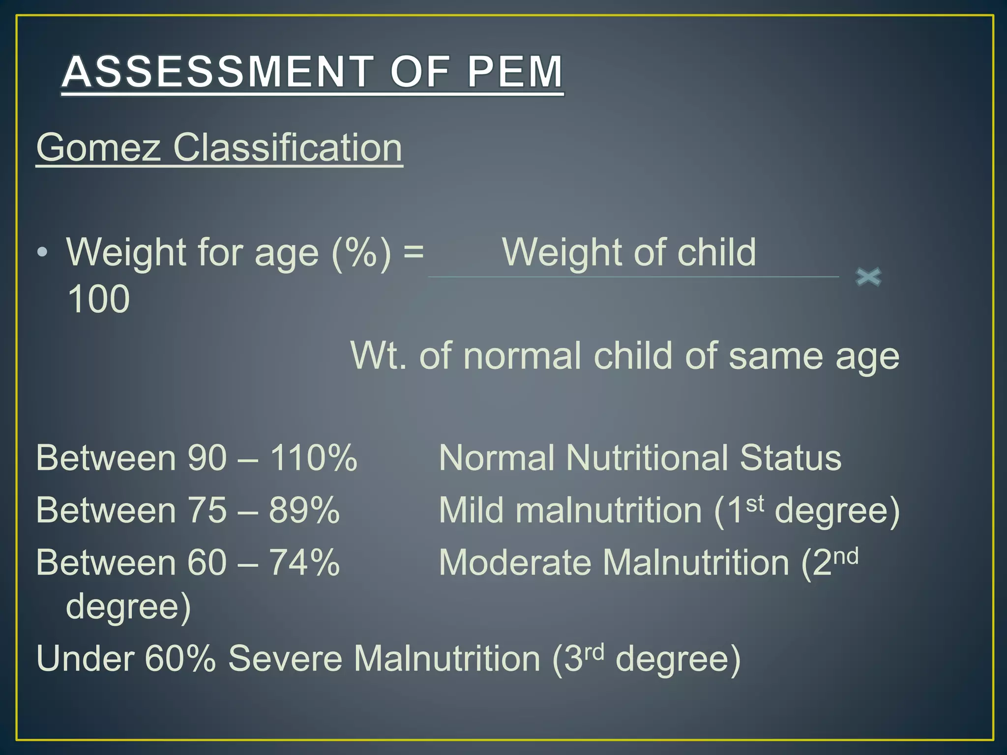 Gomez Classification
• Weight for age (%) = Weight of child
100
Wt. of normal child of same age
Between 90 – 110% Normal Nutritional Status
Between 75 – 89% Mild malnutrition (1st degree)
Between 60 – 74% Moderate Malnutrition (2nd
degree)
Under 60% Severe Malnutrition (3rd degree)
 