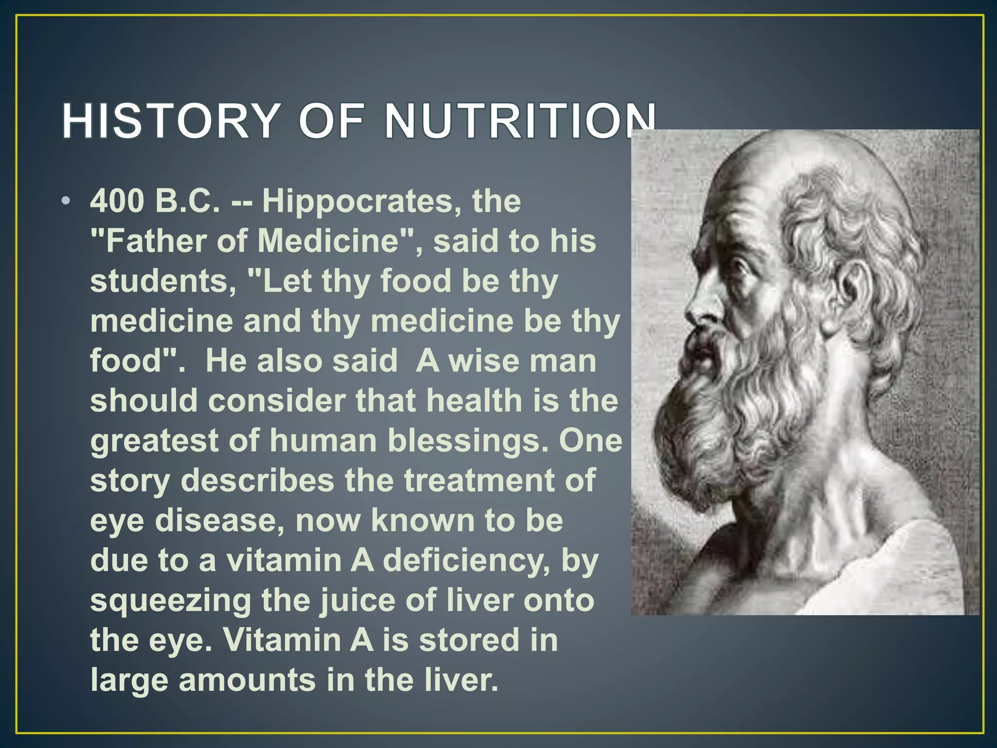 • 400 B.C. -- Hippocrates, the
"Father of Medicine", said to his
students, "Let thy food be thy
medicine and thy medicine be thy
food". He also said A wise man
should consider that health is the
greatest of human blessings. One
story describes the treatment of
eye disease, now known to be
due to a vitamin A deficiency, by
squeezing the juice of liver onto
the eye. Vitamin A is stored in
large amounts in the liver.
 