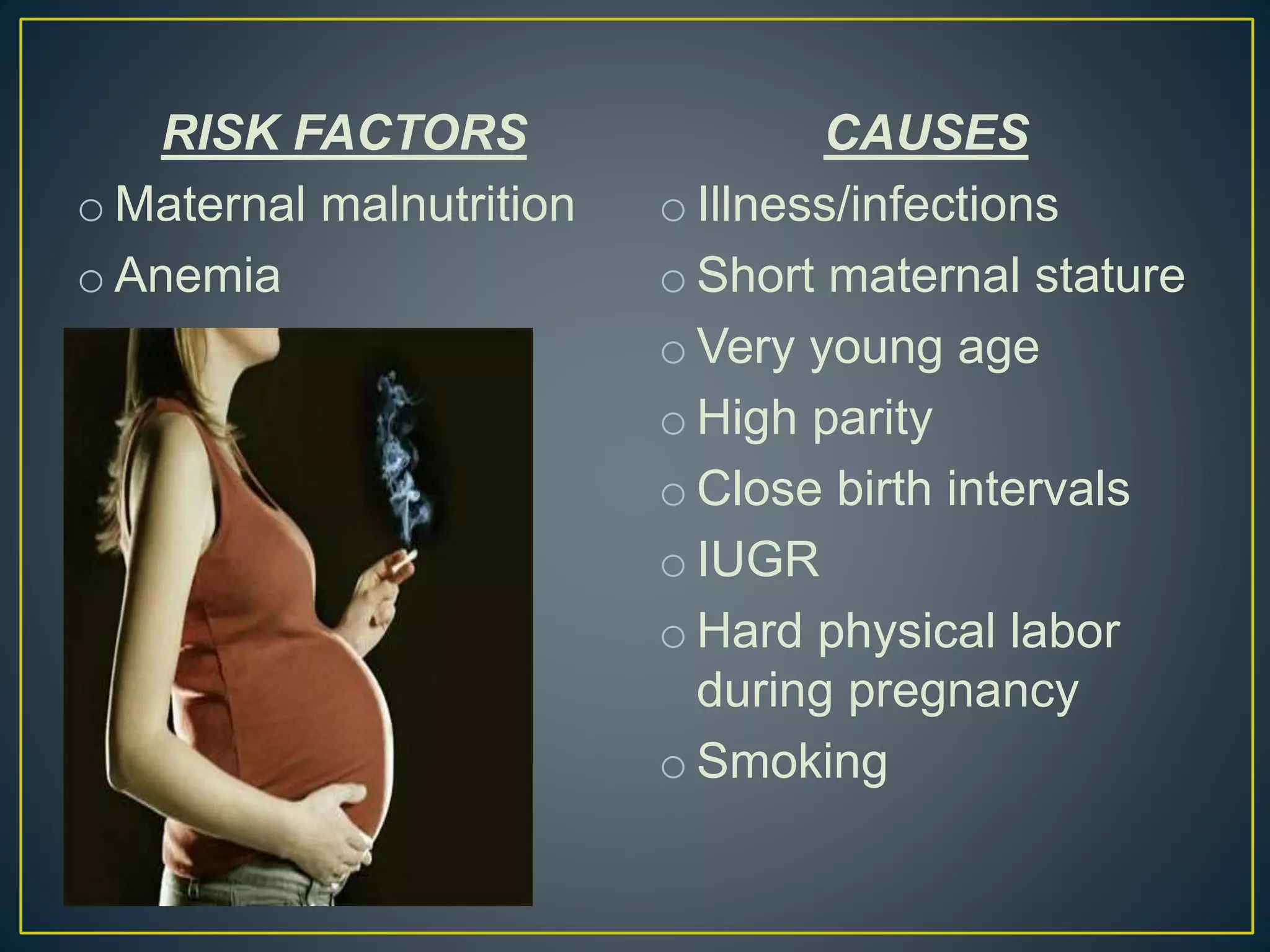 RISK FACTORS
o Maternal malnutrition
o Anemia
CAUSES
o Illness/infections
o Short maternal stature
o Very young age
o High parity
o Close birth intervals
o IUGR
o Hard physical labor
during pregnancy
o Smoking
 
