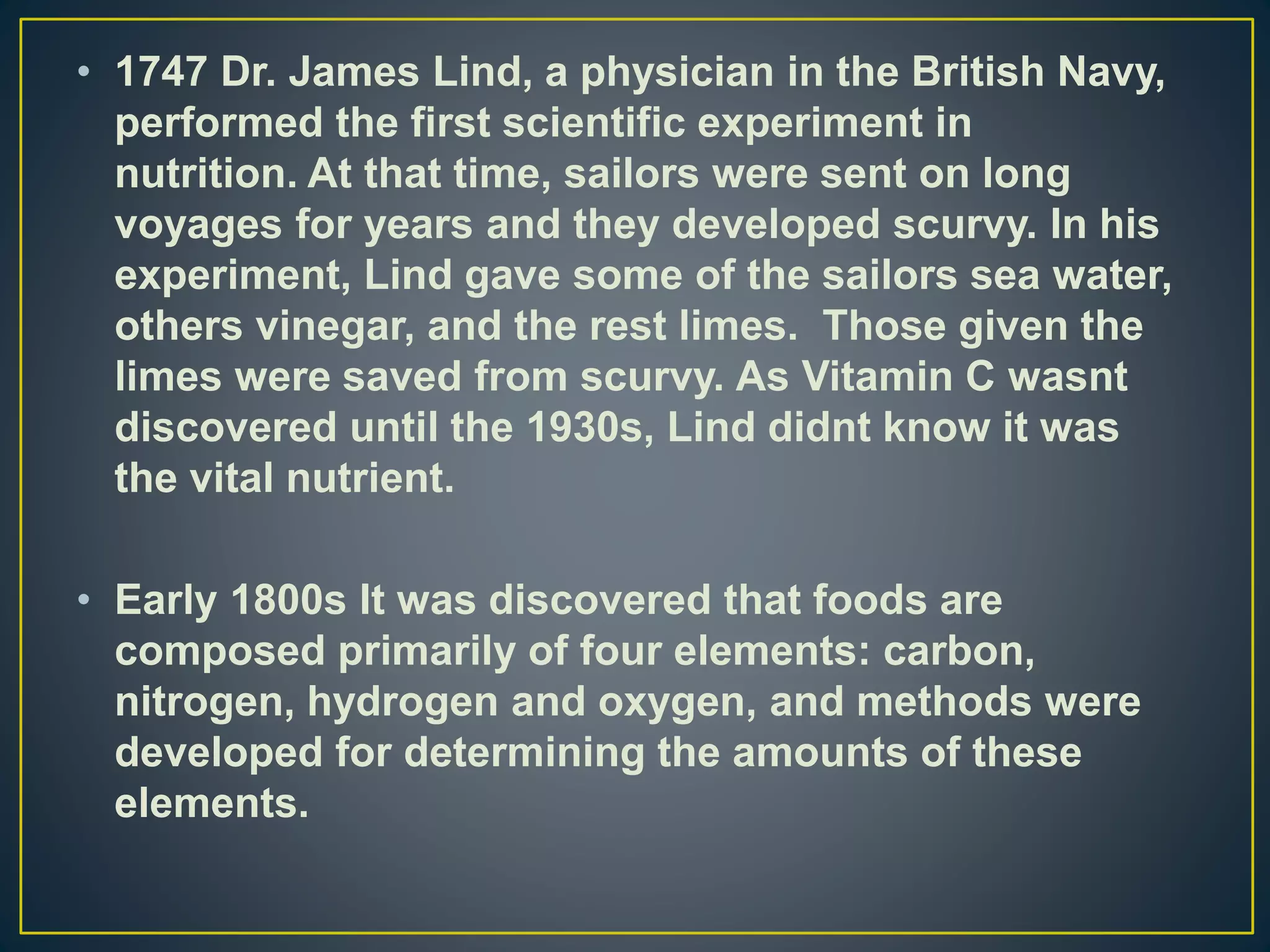 • 1747 Dr. James Lind, a physician in the British Navy,
performed the first scientific experiment in
nutrition. At that time, sailors were sent on long
voyages for years and they developed scurvy. In his
experiment, Lind gave some of the sailors sea water,
others vinegar, and the rest limes. Those given the
limes were saved from scurvy. As Vitamin C wasnt
discovered until the 1930s, Lind didnt know it was
the vital nutrient.
• Early 1800s It was discovered that foods are
composed primarily of four elements: carbon,
nitrogen, hydrogen and oxygen, and methods were
developed for determining the amounts of these
elements.
 