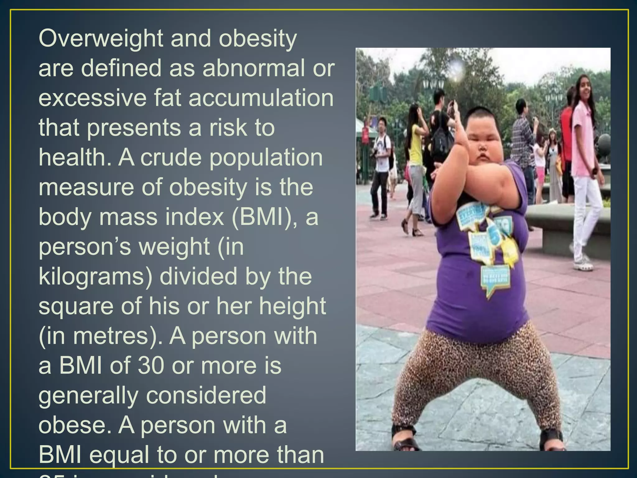 Overweight and obesity
are defined as abnormal or
excessive fat accumulation
that presents a risk to
health. A crude population
measure of obesity is the
body mass index (BMI), a
person’s weight (in
kilograms) divided by the
square of his or her height
(in metres). A person with
a BMI of 30 or more is
generally considered
obese. A person with a
BMI equal to or more than
 