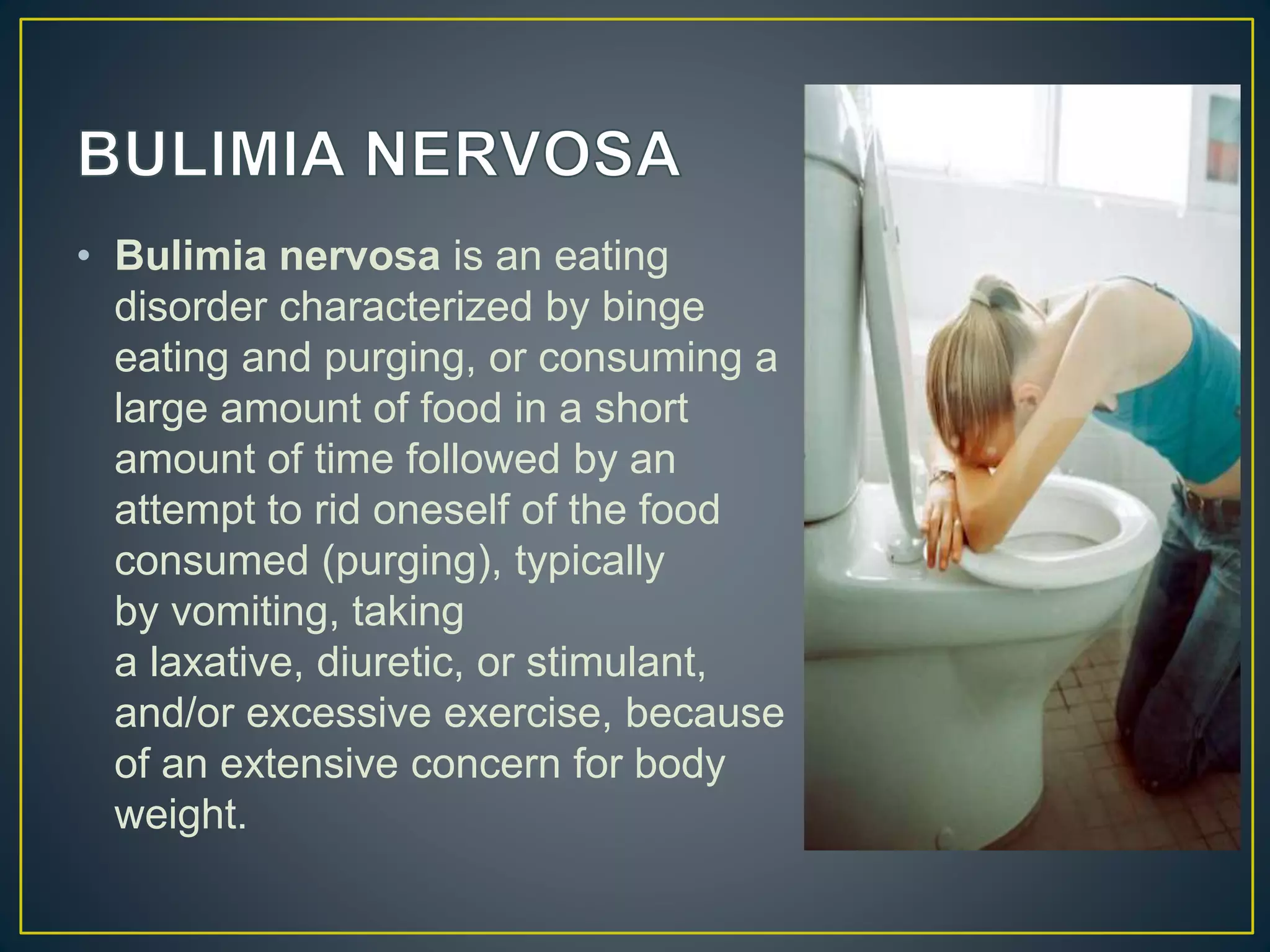 • Bulimia nervosa is an eating
disorder characterized by binge
eating and purging, or consuming a
large amount of food in a short
amount of time followed by an
attempt to rid oneself of the food
consumed (purging), typically
by vomiting, taking
a laxative, diuretic, or stimulant,
and/or excessive exercise, because
of an extensive concern for body
weight.
 