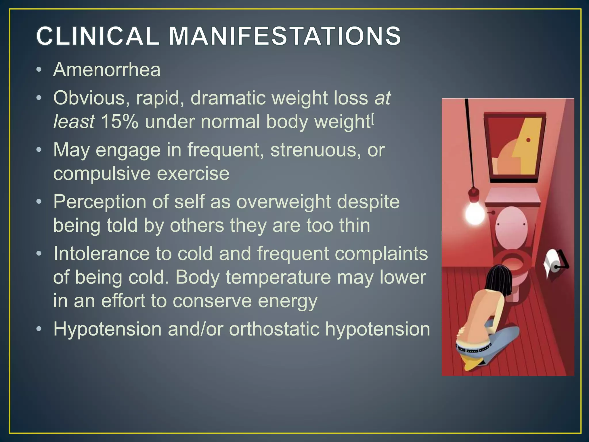 • Amenorrhea
• Obvious, rapid, dramatic weight loss at
least 15% under normal body weight[
• May engage in frequent, strenuous, or
compulsive exercise
• Perception of self as overweight despite
being told by others they are too thin
• Intolerance to cold and frequent complaints
of being cold. Body temperature may lower
in an effort to conserve energy
• Hypotension and/or orthostatic hypotension
 