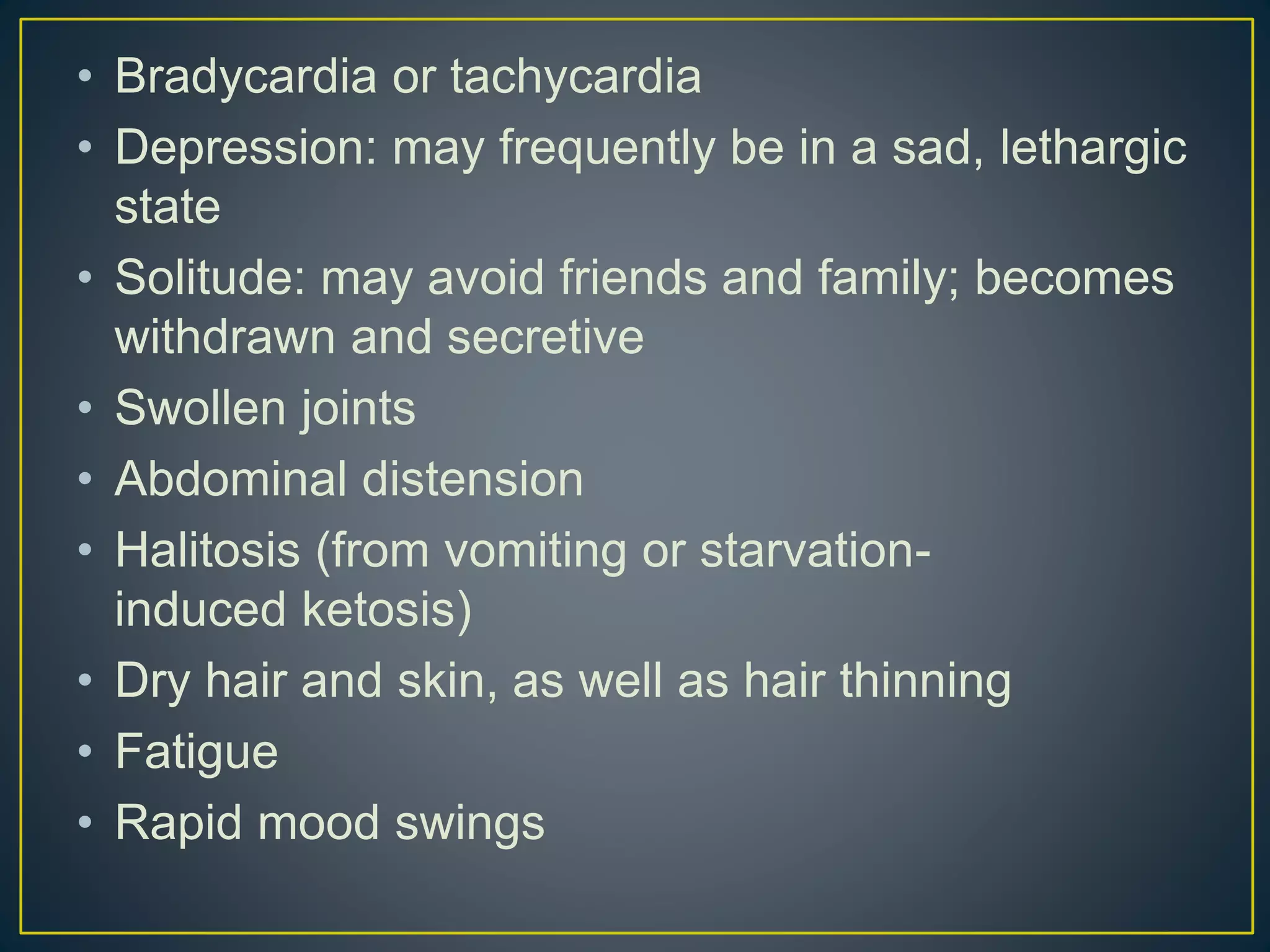 • Bradycardia or tachycardia
• Depression: may frequently be in a sad, lethargic
state
• Solitude: may avoid friends and family; becomes
withdrawn and secretive
• Swollen joints
• Abdominal distension
• Halitosis (from vomiting or starvation-
induced ketosis)
• Dry hair and skin, as well as hair thinning
• Fatigue
• Rapid mood swings
 