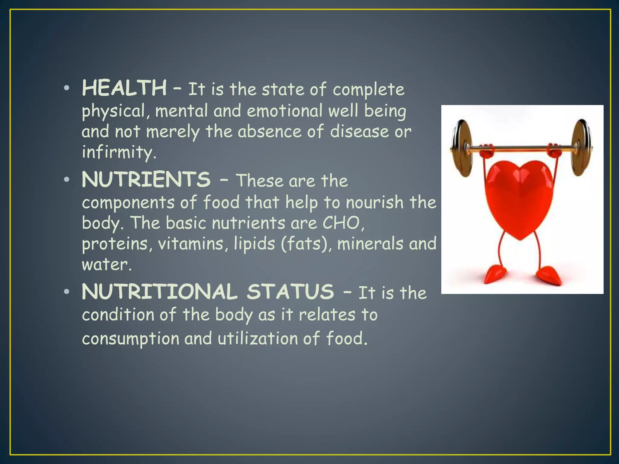 • HEALTH – It is the state of complete
physical, mental and emotional well being
and not merely the absence of disease or
infirmity.
• NUTRIENTS – These are the
components of food that help to nourish the
body. The basic nutrients are CHO,
proteins, vitamins, lipids (fats), minerals and
water.
• NUTRITIONAL STATUS – It is the
condition of the body as it relates to
consumption and utilization of food.
 