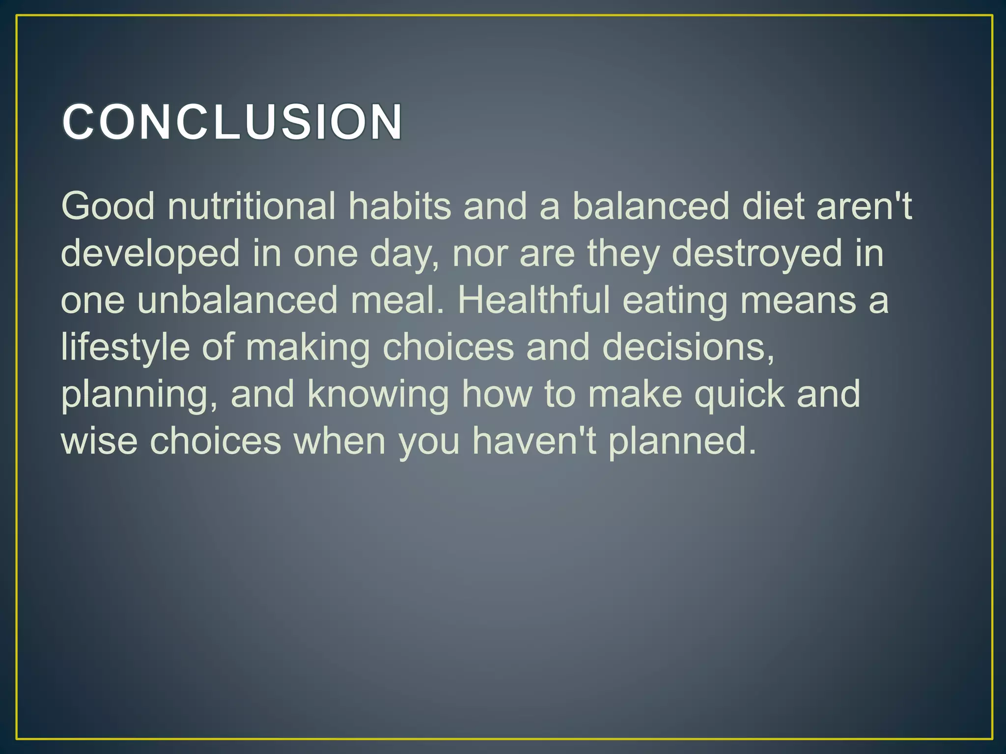 Good nutritional habits and a balanced diet aren't
developed in one day, nor are they destroyed in
one unbalanced meal. Healthful eating means a
lifestyle of making choices and decisions,
planning, and knowing how to make quick and
wise choices when you haven't planned.
 