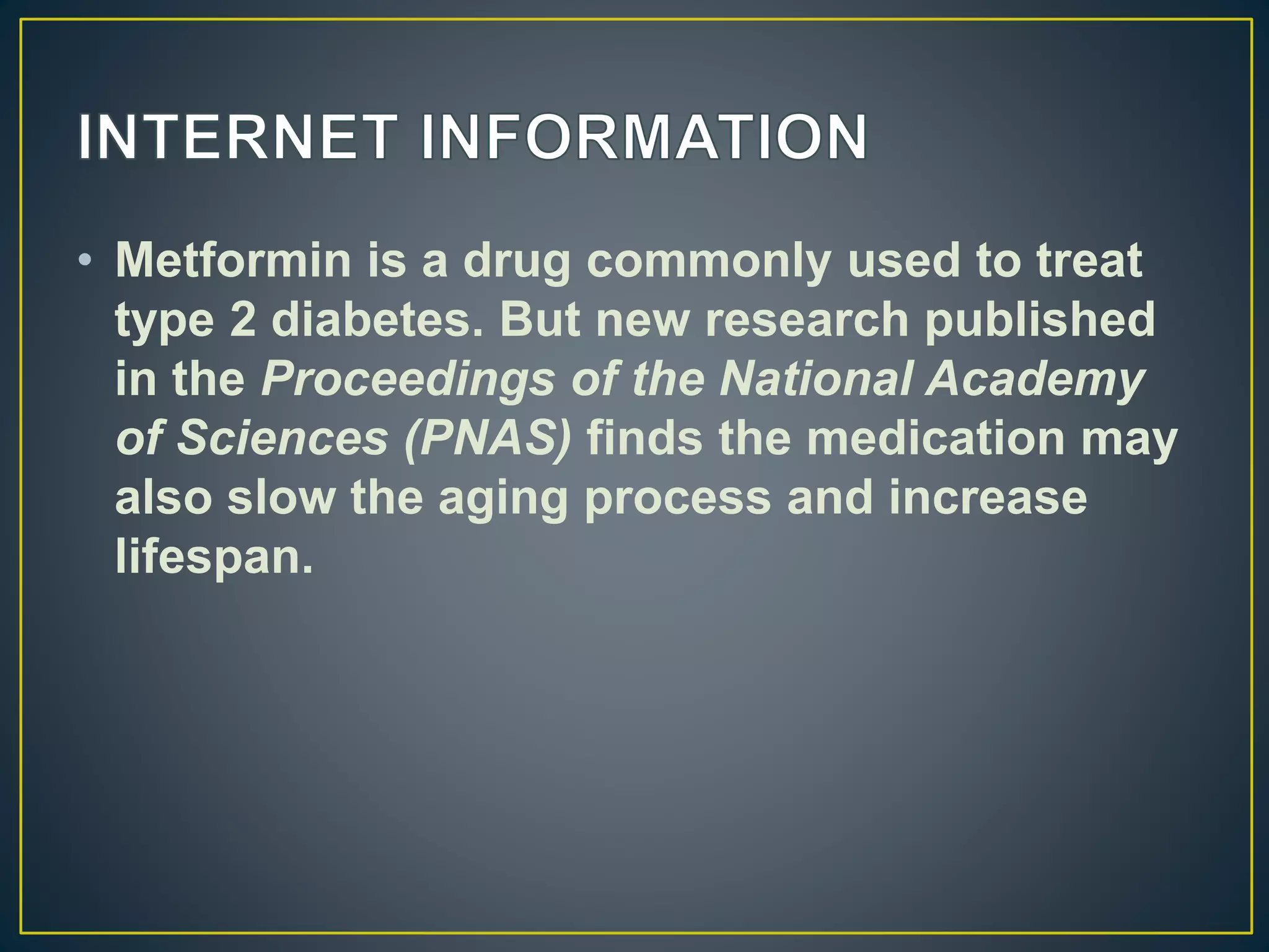 • Metformin is a drug commonly used to treat
type 2 diabetes. But new research published
in the Proceedings of the National Academy
of Sciences (PNAS) finds the medication may
also slow the aging process and increase
lifespan.
 