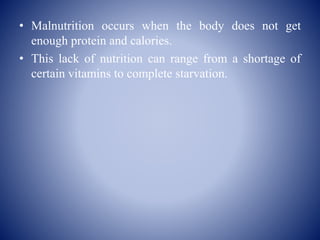 • Malnutrition occurs when the body does not get
enough protein and calories.
• This lack of nutrition can range from a shortage of
certain vitamins to complete starvation.
 