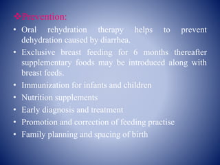 Prevention:
• Oral rehydration therapy helps to prevent
dehydration caused by diarrhea.
• Exclusive breast feeding for 6 months thereafter
supplementary foods may be introduced along with
breast feeds.
• Immunization for infants and children
• Nutrition supplements
• Early diagnosis and treatment
• Promotion and correction of feeding practise
• Family planning and spacing of birth
 