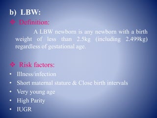 b) LBW:
 Definition:
A LBW newborn is any newborn with a birth
weight of less than 2.5kg (including 2.499kg)
regardless of gestational age.
 Risk factors:
• Illness/infection
• Short maternal stature & Close birth intervals
• Very young age
• High Parity
• IUGR
 