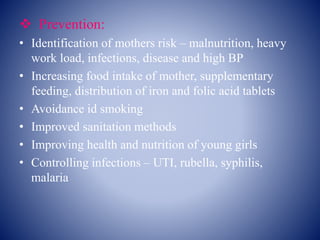  Prevention:
• Identification of mothers risk – malnutrition, heavy
work load, infections, disease and high BP
• Increasing food intake of mother, supplementary
feeding, distribution of iron and folic acid tablets
• Avoidance id smoking
• Improved sanitation methods
• Improving health and nutrition of young girls
• Controlling infections – UTI, rubella, syphilis,
malaria
 