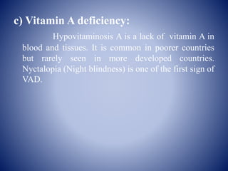 c) Vitamin A deficiency:
Hypovitaminosis A is a lack of vitamin A in
blood and tissues. It is common in poorer countries
but rarely seen in more developed countries.
Nyctalopia (Night blindness) is one of the first sign of
VAD.
 