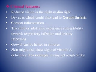  Clinical features:
• Reduced vision in the night or dim light
• Dry eyes which could also lead to Xerophthelmia
• Corneal inflammation
• The child or adult may experience susceptibility
towards respiratory infection and urinary
infections
• Growth can be halted in children
• Skin might also show signs of vitamin A
deficiency. For example, it may get rough or dry
 