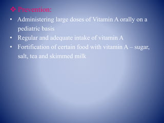  Prevention:
• Administering large doses of Vitamin A orally on a
pediatric basis
• Regular and adequate intake of vitamin A
• Fortification of certain food with vitamin A – sugar,
salt, tea and skimmed milk
 