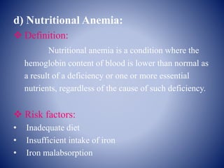 d) Nutritional Anemia:
 Definition:
Nutritional anemia is a condition where the
hemoglobin content of blood is lower than normal as
a result of a deficiency or one or more essential
nutrients, regardless of the cause of such deficiency.
 Risk factors:
• Inadequate diet
• Insufficient intake of iron
• Iron malabsorption
 