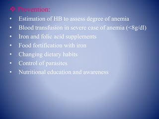  Prevention:
• Estimation of HB to assess degree of anemia
• Blood transfusion in severe case of anemia (<8g/dl)
• Iron and folic acid supplements
• Food fortification with iron
• Changing dietary habits
• Control of parasites
• Nutritional education and awareness
 